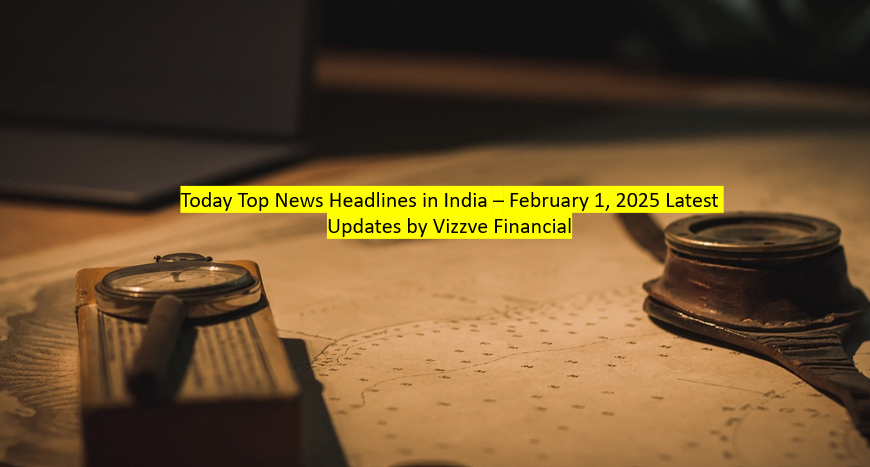 Today Top News Headlines in India – February 1, 2025 Latest Updates by Vizzve Financial